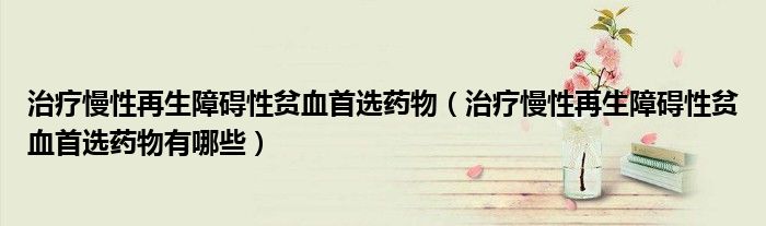 治療慢性再生障礙性貧血首選藥物（治療慢性再生障礙性貧血首選藥物有哪些）