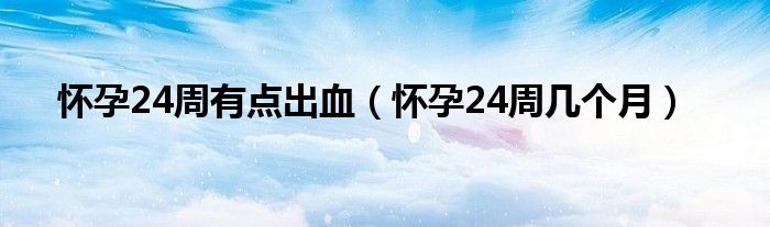 懷孕24周有點出血（懷孕24周幾個月）