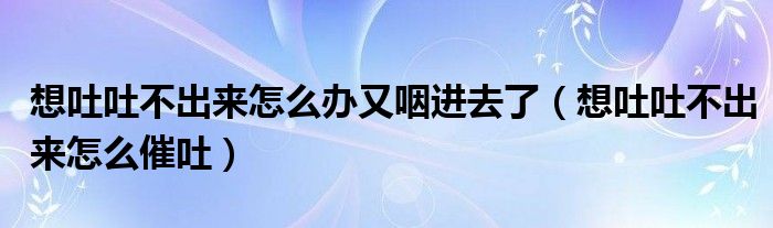 想吐吐不出來怎么辦又咽進(jìn)去了（想吐吐不出來怎么催吐）