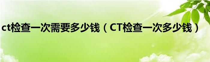 ct檢查一次需要多少錢（CT檢查一次多少錢）