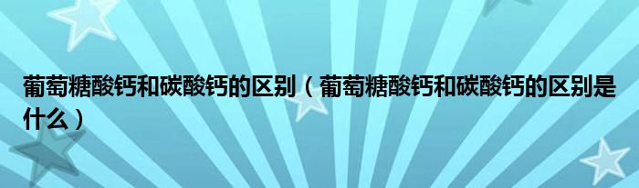 葡萄糖酸鈣和碳酸鈣的區(qū)別（葡萄糖酸鈣和碳酸鈣的區(qū)別是什么）