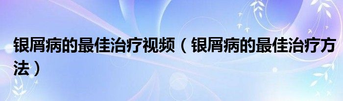 銀屑病的最佳治療視頻（銀屑病的最佳治療方法）