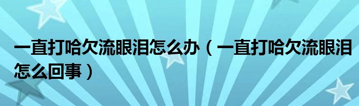 一直打哈欠流眼淚怎么辦（一直打哈欠流眼淚怎么回事）