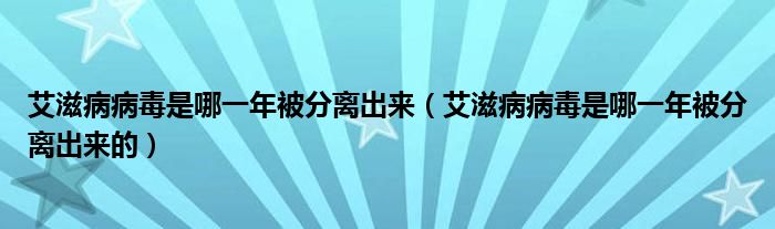 艾滋病病毒是哪一年被分離出來(lái)（艾滋病病毒是哪一年被分離出來(lái)的）