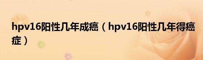 hpv16陽(yáng)性幾年成癌（hpv16陽(yáng)性幾年得癌癥）