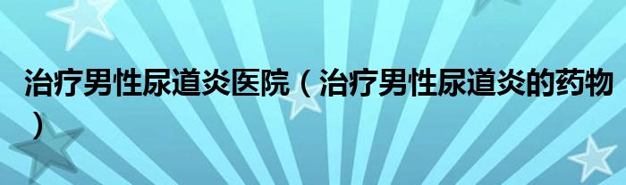 治療男性尿道炎醫(yī)院（治療男性尿道炎的藥物）