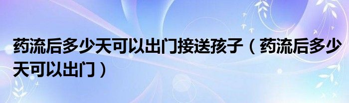 藥流后多少天可以出門(mén)接送孩子（藥流后多少天可以出門(mén)）