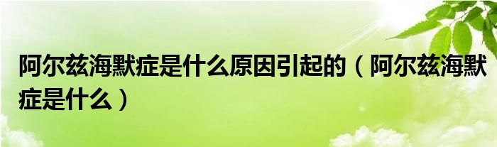 阿爾茲海默癥是什么原因引起的（阿爾茲海默癥是什么）