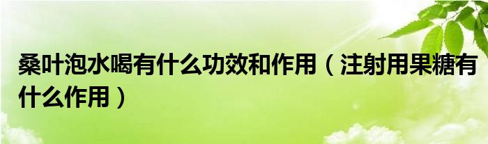 桑葉泡水喝有什么功效和作用（注射用果糖有什么作用）