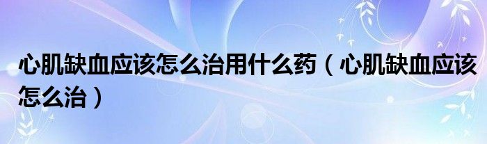 心肌缺血應(yīng)該怎么治用什么藥（心肌缺血應(yīng)該怎么治）