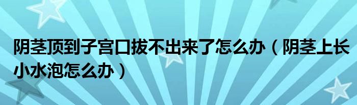 陰莖頂?shù)阶訉m口拔不出來(lái)了怎么辦（陰莖上長(zhǎng)小水泡怎么辦）