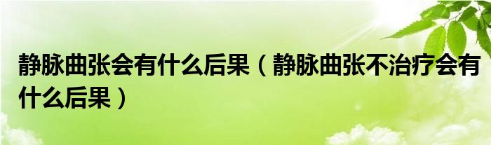 靜脈曲張會(huì)有什么后果（靜脈曲張不治療會(huì)有什么后果）