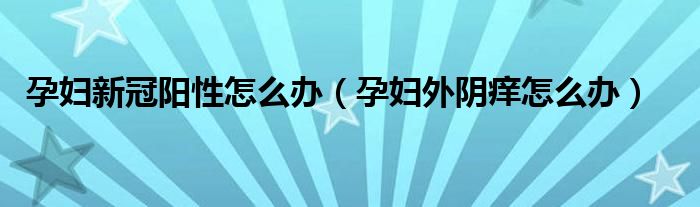 孕婦新冠陽(yáng)性怎么辦（孕婦外陰癢怎么辦）