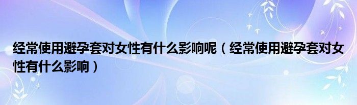 經(jīng)常使用避孕套對(duì)女性有什么影響呢（經(jīng)常使用避孕套對(duì)女性有什么影響）