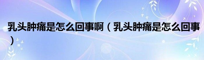 乳頭腫痛是怎么回事?。ㄈ轭^腫痛是怎么回事）