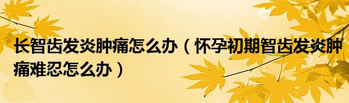 長(zhǎng)智齒發(fā)炎腫痛怎么辦（懷孕初期智齒發(fā)炎腫痛難忍怎么辦）