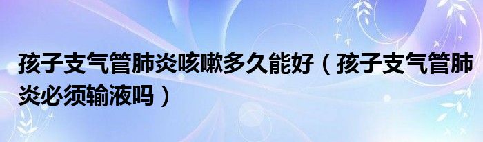 孩子支氣管肺炎咳嗽多久能好（孩子支氣管肺炎必須輸液嗎）