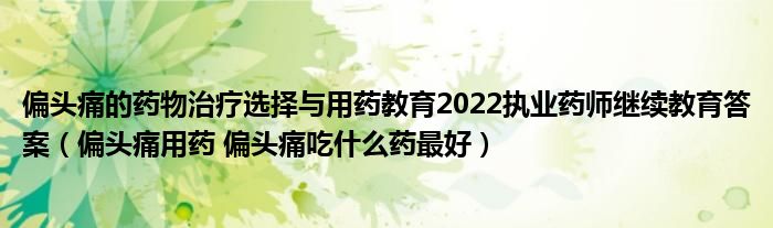 偏頭痛的藥物治療選擇與用藥教育2022執(zhí)業(yè)藥師繼續(xù)教育答案（偏頭痛用藥 偏頭痛吃什么藥最好）