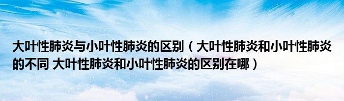 大葉性肺炎與小葉性肺炎的區(qū)別（大葉性肺炎和小葉性肺炎的不同 大葉性肺炎和小葉性肺炎的區(qū)別在哪）