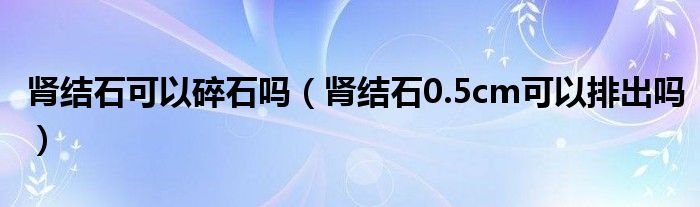 腎結(jié)石可以碎石嗎（腎結(jié)石0.5cm可以排出嗎）