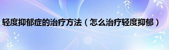 輕度抑郁癥的治療方法（怎么治療輕度抑郁）