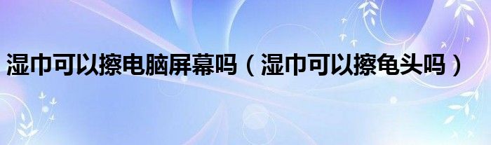 濕巾可以擦電腦屏幕嗎（濕巾可以擦龜頭嗎）