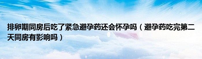 排卵期同房后吃了緊急避孕藥還會懷孕嗎（避孕藥吃完第二天同房有影響嗎）