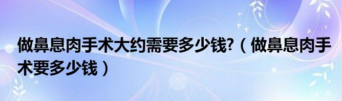 做鼻息肉手術(shù)大約需要多少錢(qián)?（做鼻息肉手術(shù)要多少錢(qián)）