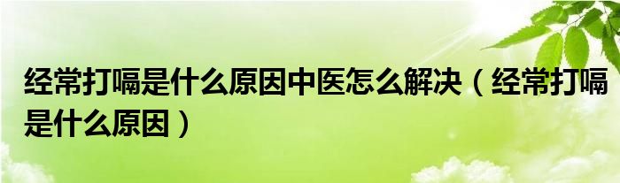 經(jīng)常打嗝是什么原因中醫(yī)怎么解決（經(jīng)常打嗝是什么原因）