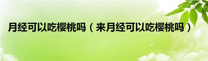 月經(jīng)可以吃櫻桃嗎（來月經(jīng)可以吃櫻桃嗎）