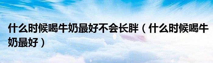 什么時候喝牛奶最好不會長胖（什么時候喝牛奶最好）