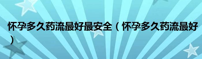 懷孕多久藥流最好最安全（懷孕多久藥流最好）