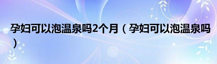 孕婦可以泡溫泉嗎2個(gè)月（孕婦可以泡溫泉嗎）