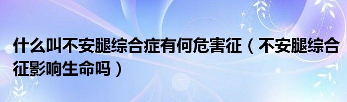 什么叫不安腿綜合癥有何危害征（不安腿綜合征影響生命嗎）