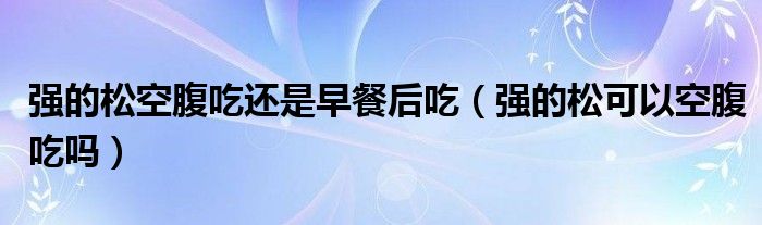 強(qiáng)的松空腹吃還是早餐后吃（強(qiáng)的松可以空腹吃嗎）