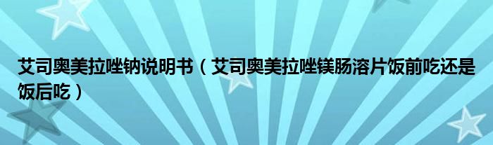 艾司奧美拉唑鈉說(shuō)明書(shū)（艾司奧美拉唑鎂腸溶片飯前吃還是飯后吃）