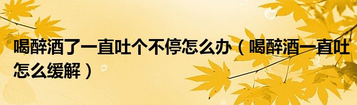 喝醉酒了一直吐個(gè)不停怎么辦（喝醉酒一直吐怎么緩解）