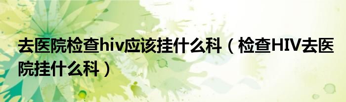 去醫(yī)院檢查hiv應該掛什么科（檢查HIV去醫(yī)院掛什么科）