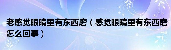 老感覺(jué)眼睛里有東西磨（感覺(jué)眼睛里有東西磨怎么回事）