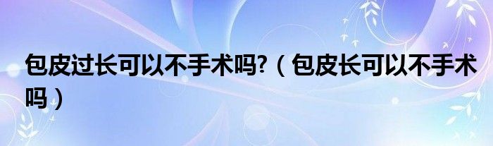 包皮過長可以不手術嗎?（包皮長可以不手術嗎）