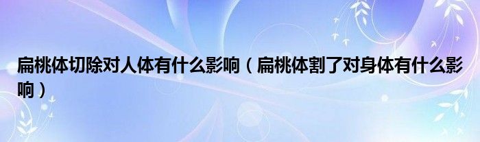 扁桃體切除對(duì)人體有什么影響（扁桃體割了對(duì)身體有什么影響）