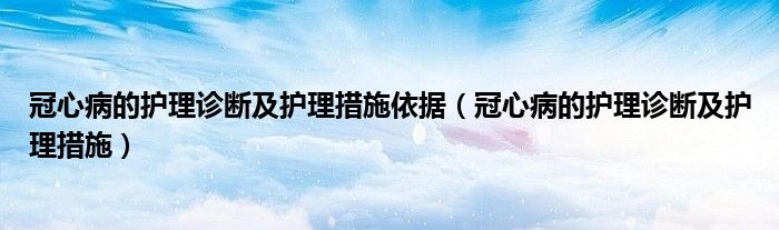 冠心病的護理診斷及護理措施依據(jù)（冠心病的護理診斷及護理措施）