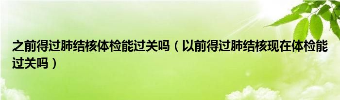 之前得過肺結(jié)核體檢能過關嗎（以前得過肺結(jié)核現(xiàn)在體檢能過關嗎）