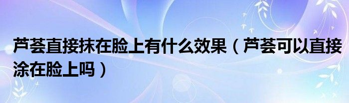 蘆薈直接抹在臉上有什么效果（蘆薈可以直接涂在臉上嗎）