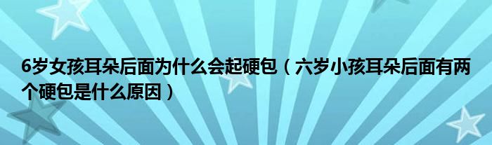 6歲女孩耳朵后面為什么會起硬包（六歲小孩耳朵后面有兩個(gè)硬包是什么原因）