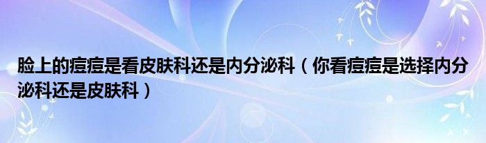 臉上的痘痘是看皮膚科還是內分泌科（你看痘痘是選擇內分泌科還是皮膚科）