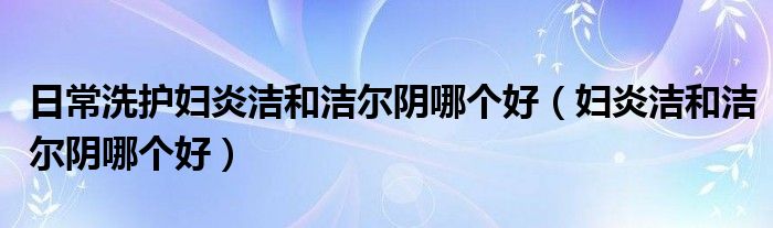 日常洗護(hù)婦炎潔和潔爾陰哪個(gè)好（婦炎潔和潔爾陰哪個(gè)好）