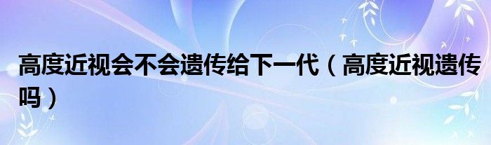 高度近視會不會遺傳給下一代（高度近視遺傳嗎）