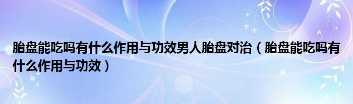 胎盤能吃嗎有什么作用與功效男人胎盤對治（胎盤能吃嗎有什么作用與功效）