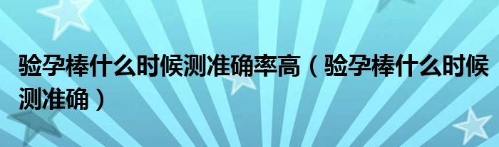 驗(yàn)孕棒什么時(shí)候測(cè)準(zhǔn)確率高（驗(yàn)孕棒什么時(shí)候測(cè)準(zhǔn)確）